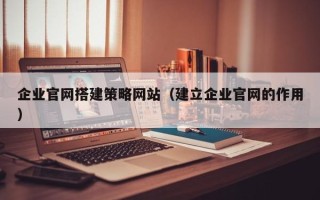 德阳企业官网搭建策略网站（建立企业官网的作用）