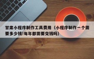 德阳甘肃小程序制作工具费用（小程序制作一个需要多少钱!每年都需要交钱吗）