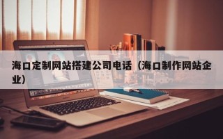 德阳海口定制网站搭建公司电话（海口制作网站企业）
