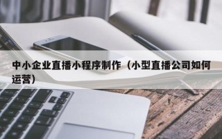 德阳中小企业直播小程序制作（小型直播公司如何运营）