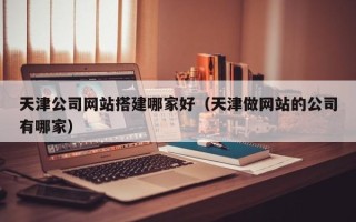 德阳天津公司网站搭建哪家好（天津做网站的公司有哪家）