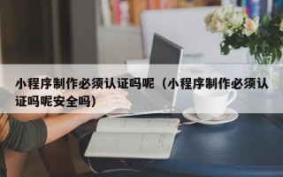 德阳小程序制作必须认证吗呢（小程序制作必须认证吗呢安全吗）