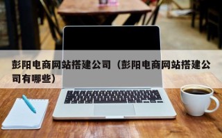 德阳彭阳电商网站搭建公司（彭阳电商网站搭建公司有哪些）