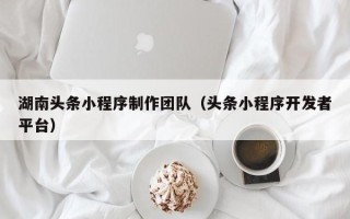 德阳湖南头条小程序制作团队（头条小程序开发者平台）