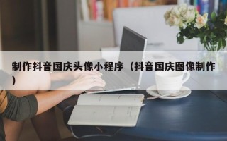德阳制作抖音国庆头像小程序（抖音国庆图像制作）