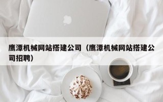 德阳鹰潭机械网站搭建公司（鹰潭机械网站搭建公司招聘）