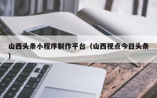 德阳山西头条小程序制作平台（山西视点今日头条）